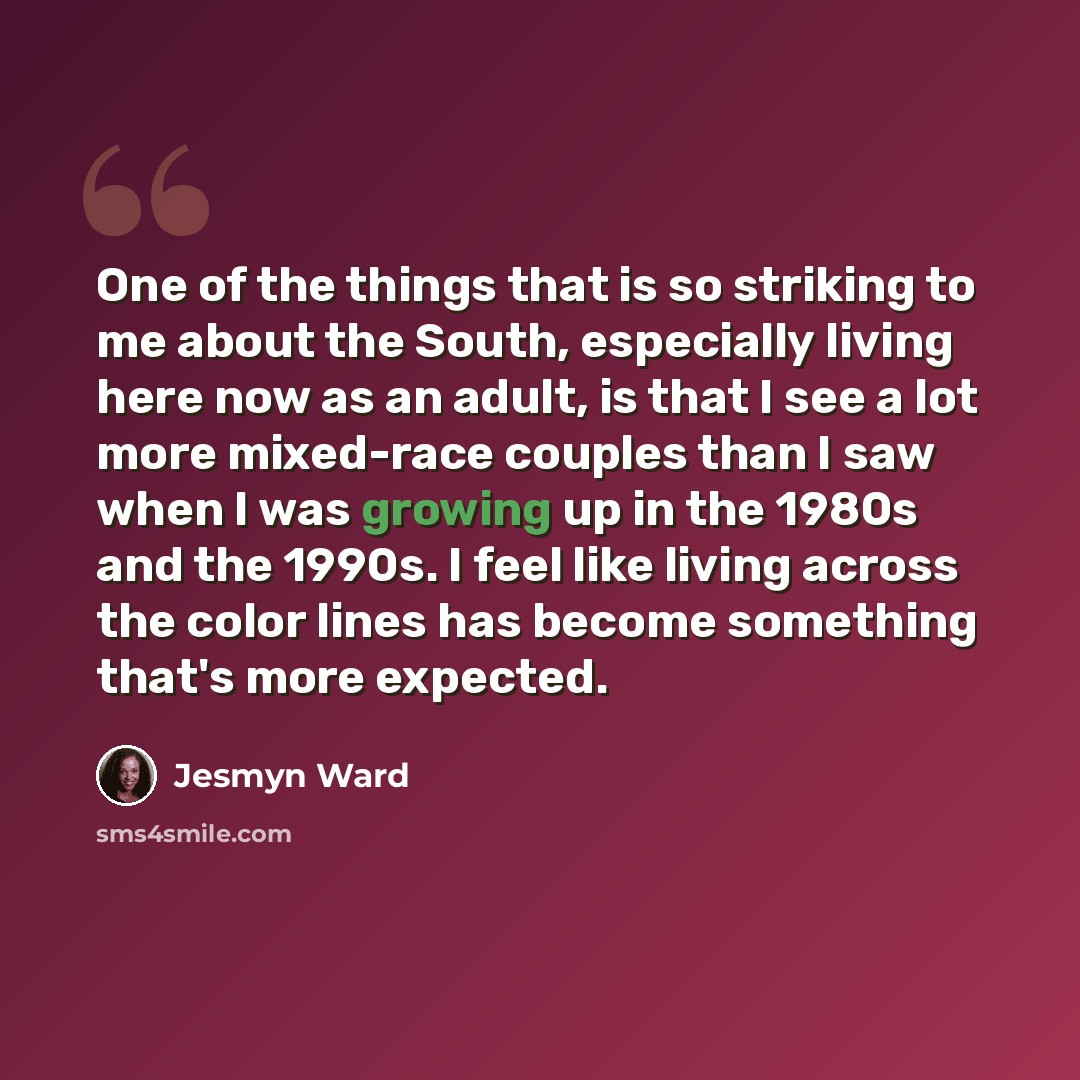 “One of the things that is so striking to me about the South, especially living here now as an adult, is that I see a lot more mixed-race couples than I saw when I was growing up in the 1980s and the 1990s. I feel like living across the color lines has become something that's more expected.” quote by Jesmyn Ward