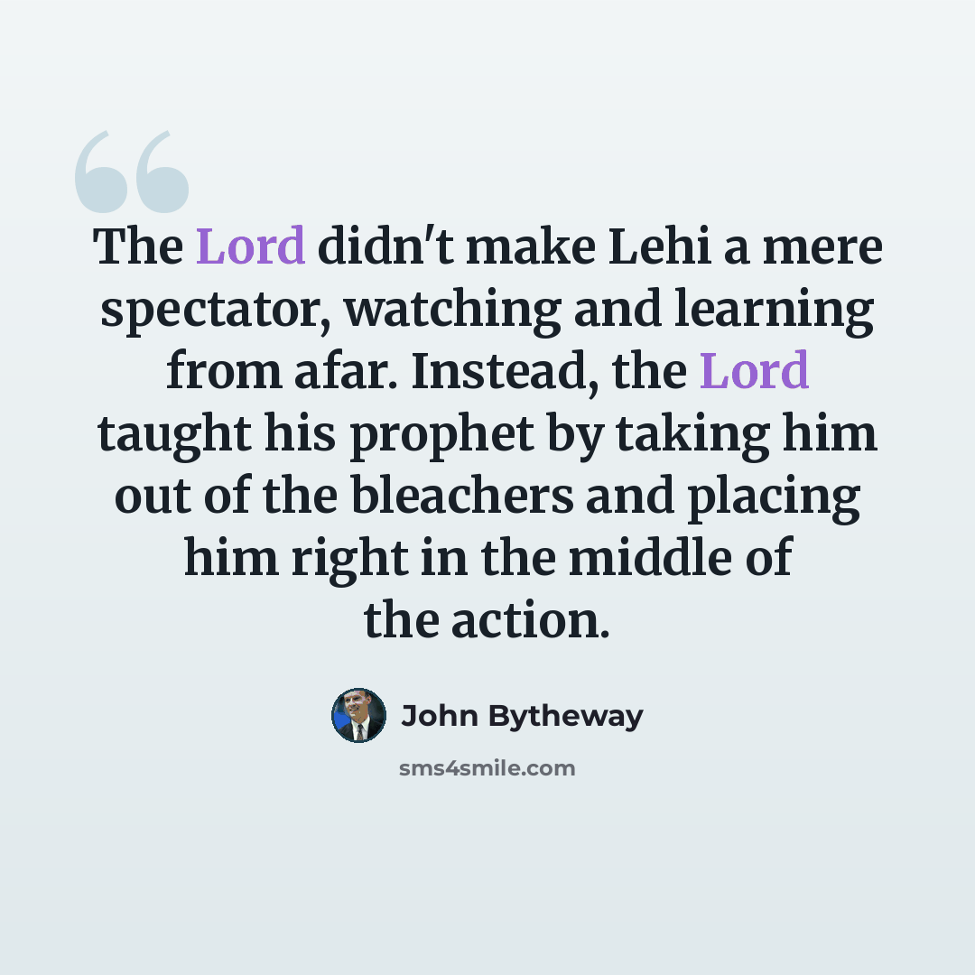 “The Lord didn't make Lehi a mere spectator, watching and learning from afar. Instead, the Lord taught his prophet by taking him out of the bleachers and placing him right in the middle of the action.” quote by John Bytheway