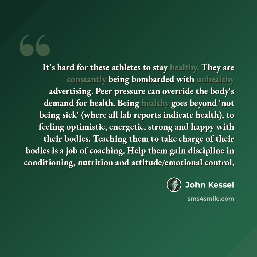 “It's hard for these athletes to stay healthy. They are constantly being bombarded with unhealthy advertising. Peer pressure can override the body's demand for health. Being healthy goes beyond 'not being sick' (where all lab reports indicate health), to feeling optimistic, energetic, strong and…” quote by John Kessel