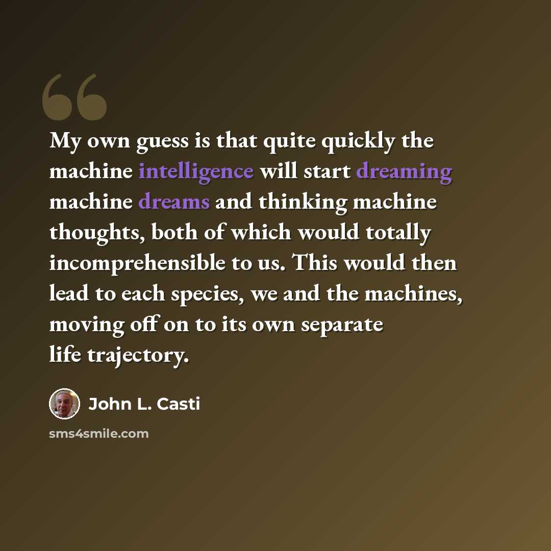 “My own guess is that quite quickly the machine intelligence will start dreaming machine dreams and thinking machine thoughts, both of which would totally incomprehensible to us. This would then lead to each species, we and the machines, moving off on to its own separate life trajectory.” quote by John L. Casti