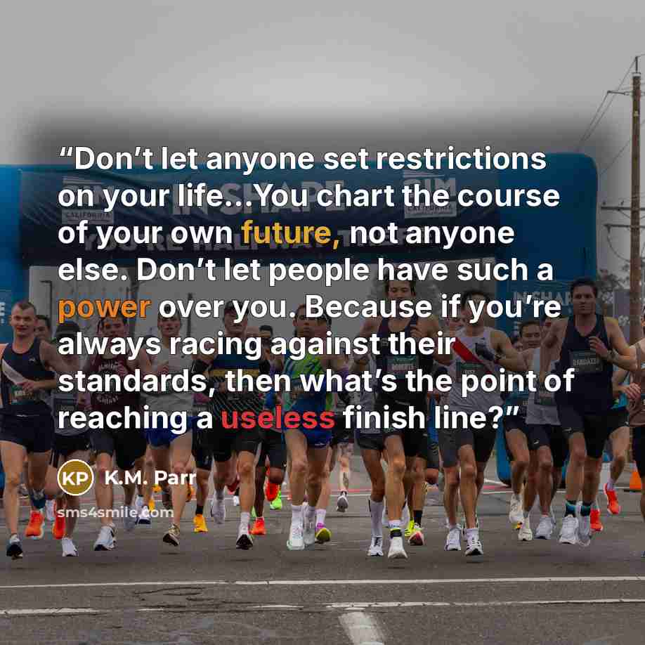 “Don’t let anyone set restrictions on your life...You chart the course of your own future, not anyone else. Don’t let people have such a power over you. Because if you’re always racing against their standards, then what’s the point of reaching a useless finish line?” quote by K.M. Parr