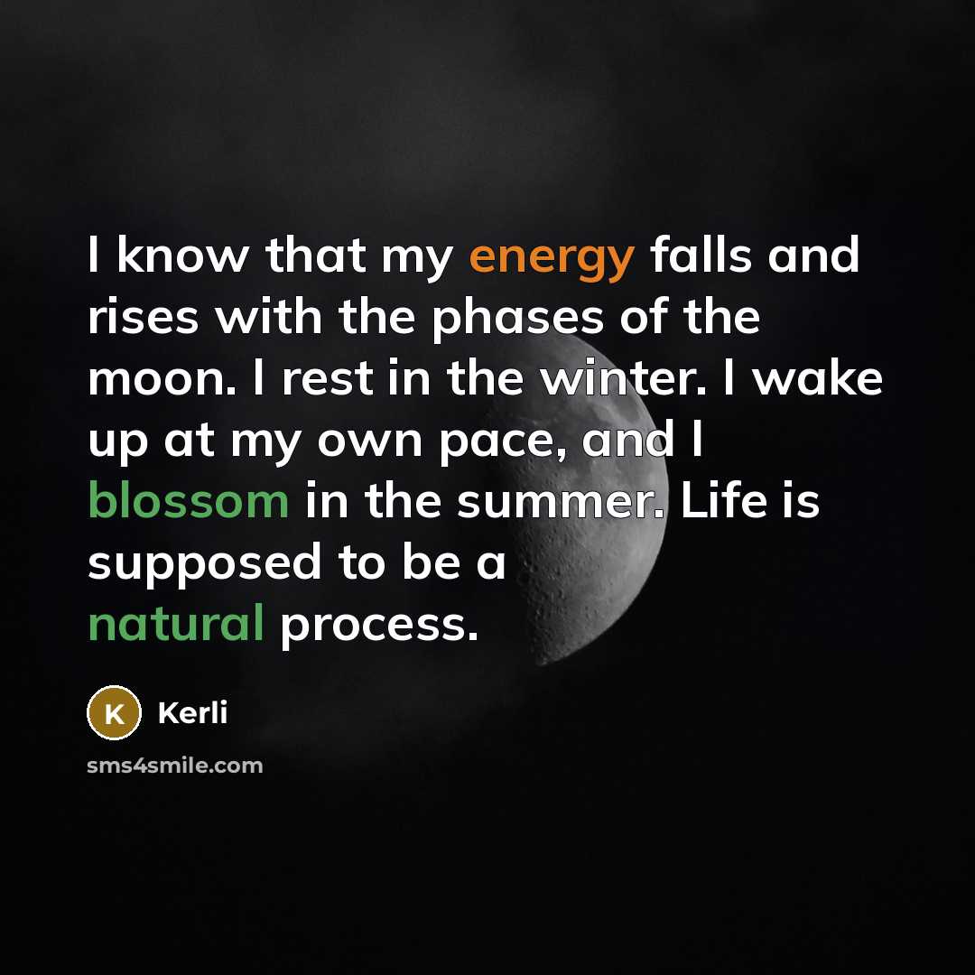 “I know that my energy falls and rises with the phases of the moon. I rest in the winter. I wake up at my own pace, and I blossom in the summer. Life is supposed to be a natural process.” quote by Kerli
