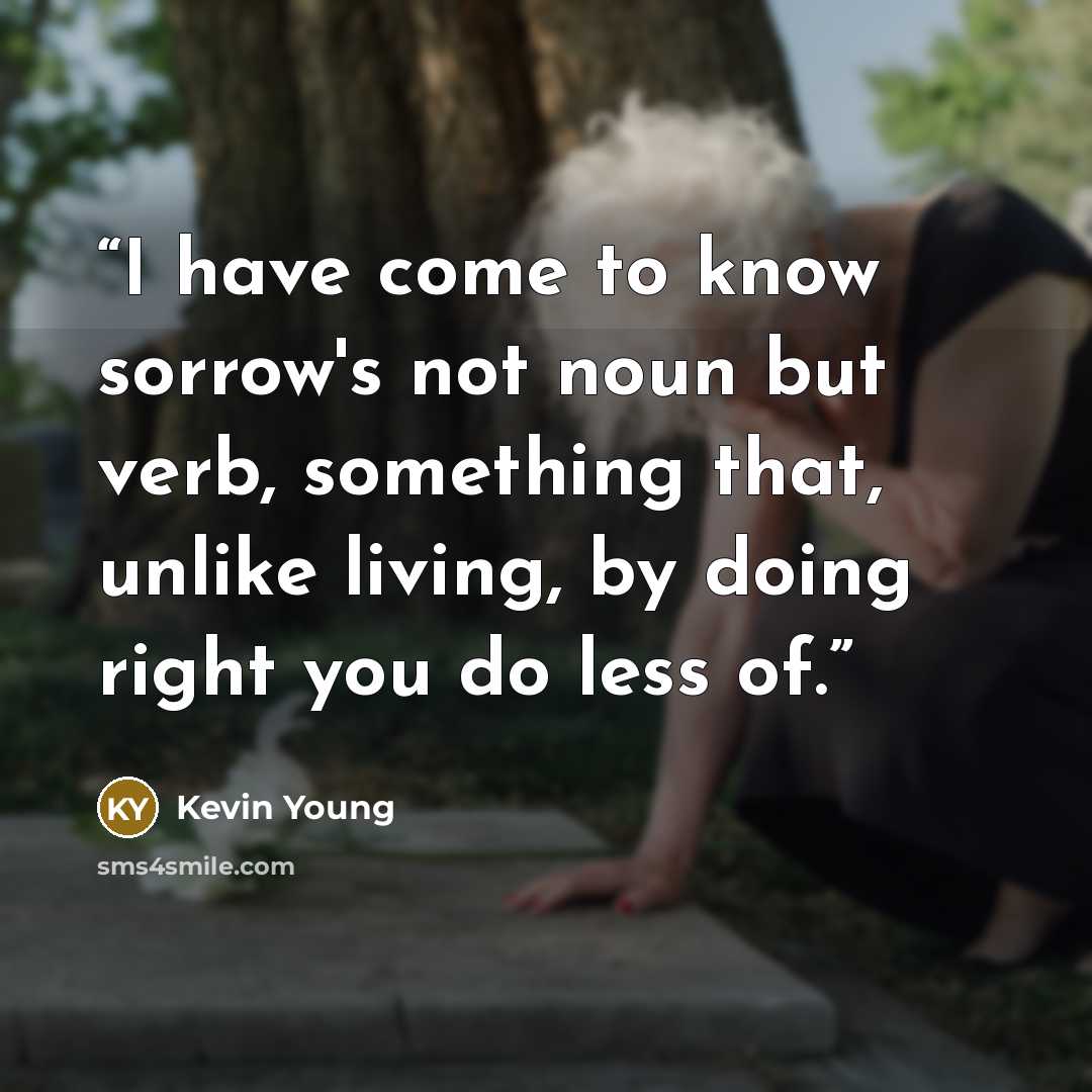 “I have come to know sorrow's not noun but verb, something that, unlike living, by doing right you do less of.” quote by Kevin Young