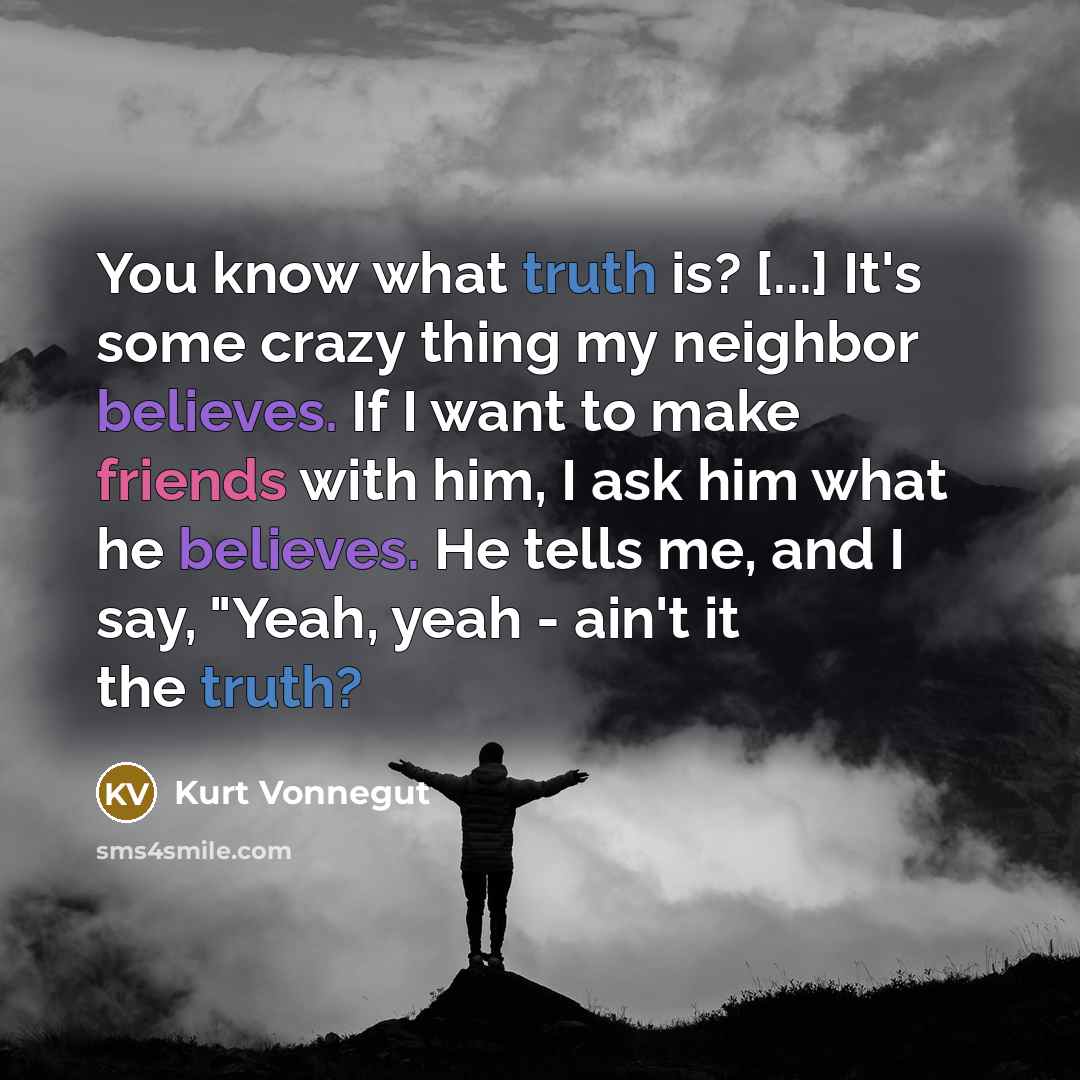 “You know what truth is? [...] It's some crazy thing my neighbor believes. If I want to make friends with him, I ask him what he believes. He tells me, and I say, "Yeah, yeah - ain't it the truth?” quote by Kurt Vonnegut