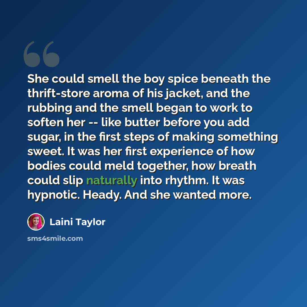 “She could smell the boy spice beneath the thrift-store aroma of his jacket, and the rubbing and the smell began to work to soften her -- like butter before you add sugar, in the first steps of making something sweet. It was her first experience of how bodies could meld together, how breath could…” quote by Laini Taylor