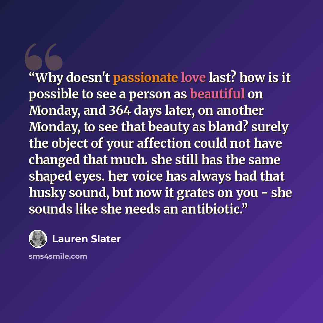 “Why doesn't passionate love last? how is it possible to see a person as beautiful on Monday, and 364 days later, on another Monday, to see that beauty as bland? surely the object of your affection could not have changed that much. she still has the same shaped eyes. her voice has always had that…” quote by Lauren Slater