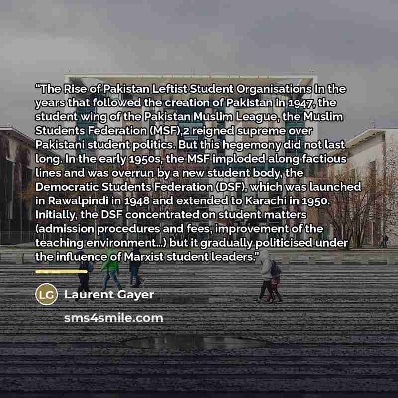 “The Rise of Pakistan Leftist Student Organisations In the years that followed the creation of Pakistan in 1947, the student wing of the Pakistan Muslim League, the Muslim Students Federation (MSF),2 reigned supreme over Pakistani student politics. But this hegemony did not last long. In the early…” quote by Laurent Gayer
