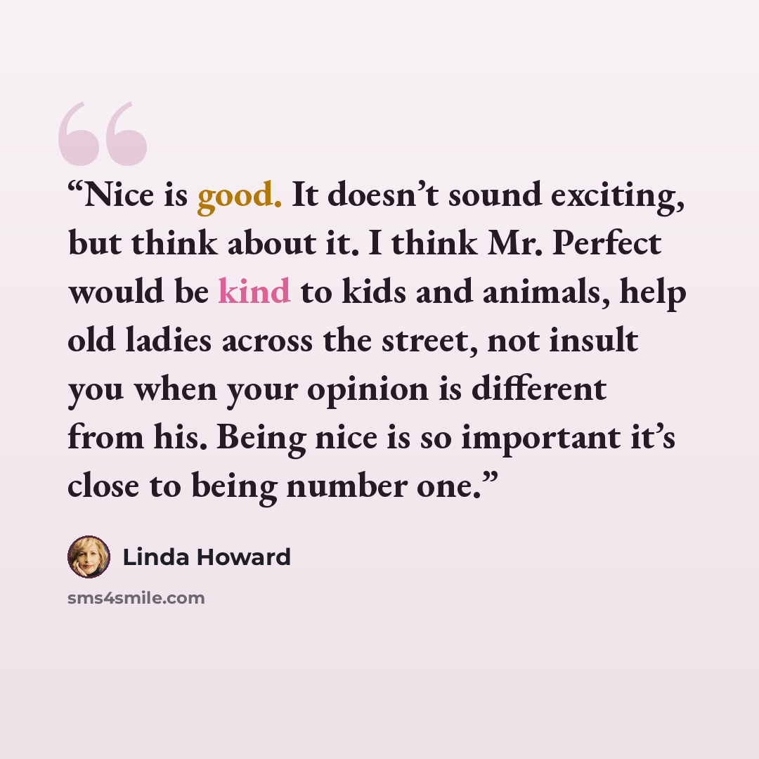 “Nice is good. It doesn’t sound exciting, but think about it. I think Mr. Perfect would be kind to kids and animals, help old ladies across the street, not insult you when your opinion is different from his. Being nice is so important it’s close to being number one.” quote by Linda Howard