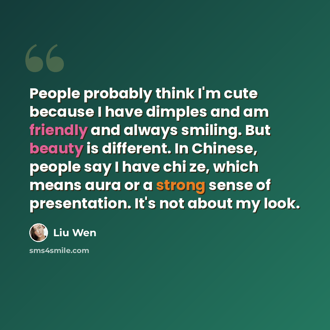 “People probably think I'm cute because I have dimples and am friendly and always smiling. But beauty is different. In Chinese, people say I have chi ze, which means aura or a strong sense of presentation. It's not about my look.” quote by Liu Wen
