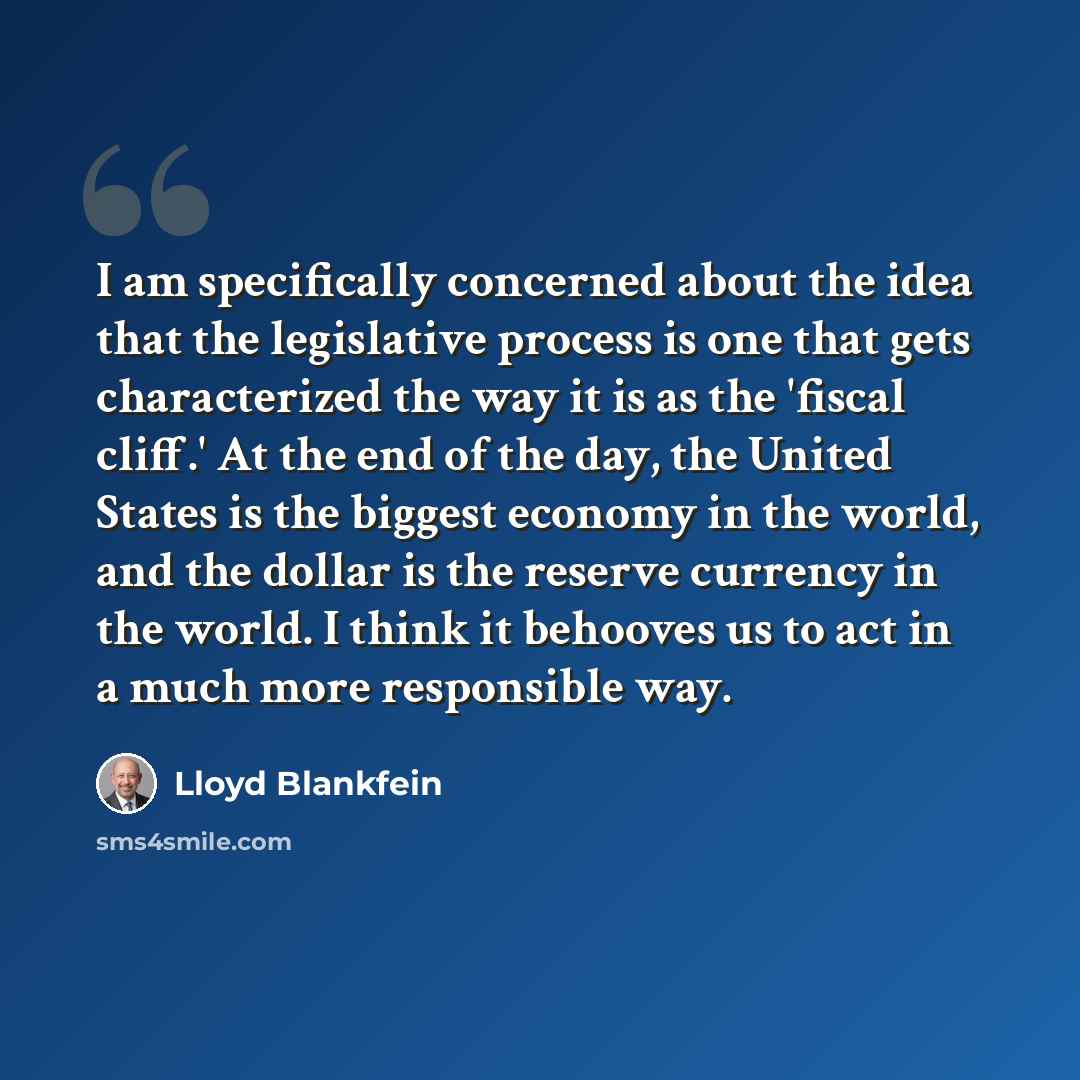 “I am specifically concerned about the idea that the legislative process is one that gets characterized the way it is as the 'fiscal cliff.' At the end of the day, the United States is the biggest economy in the world, and the dollar is the reserve currency in the world. I think it behooves us to…” quote by Lloyd Blankfein
