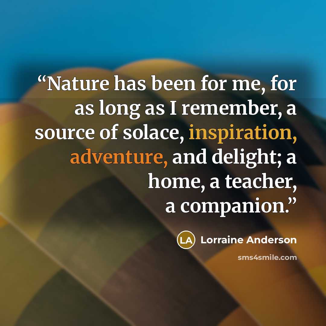“Nature has been for me, for as long as I remember, a source of solace, inspiration, adventure, and delight; a home, a teacher, a companion.” quote by Lorraine Anderson