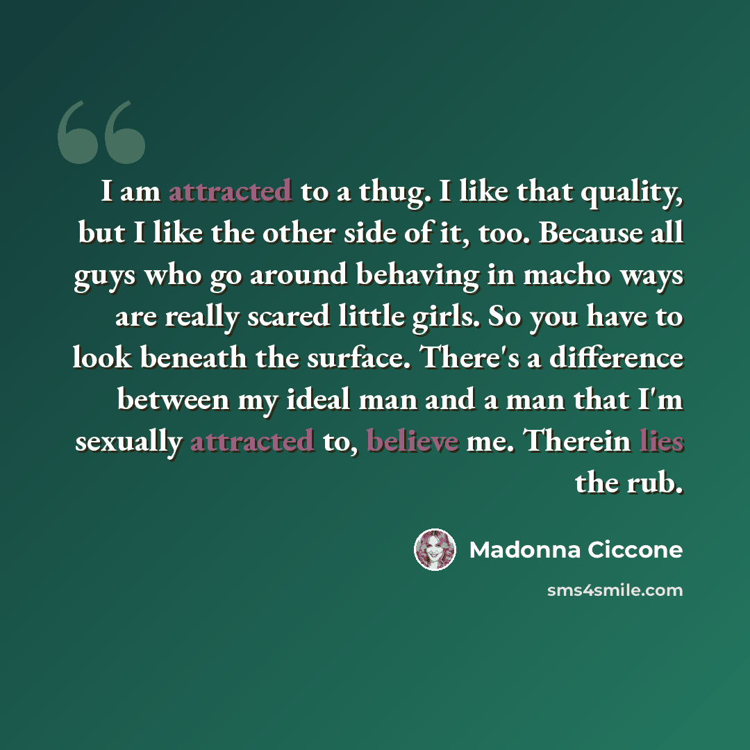 “I am attracted to a thug. I like that quality, but I like the other side of it, too. Because all guys who go around behaving in macho ways are really scared little girls. So you have to look beneath the surface. There's a difference between my ideal man and a man that I'm sexually attracted to…” quote by Madonna Ciccone