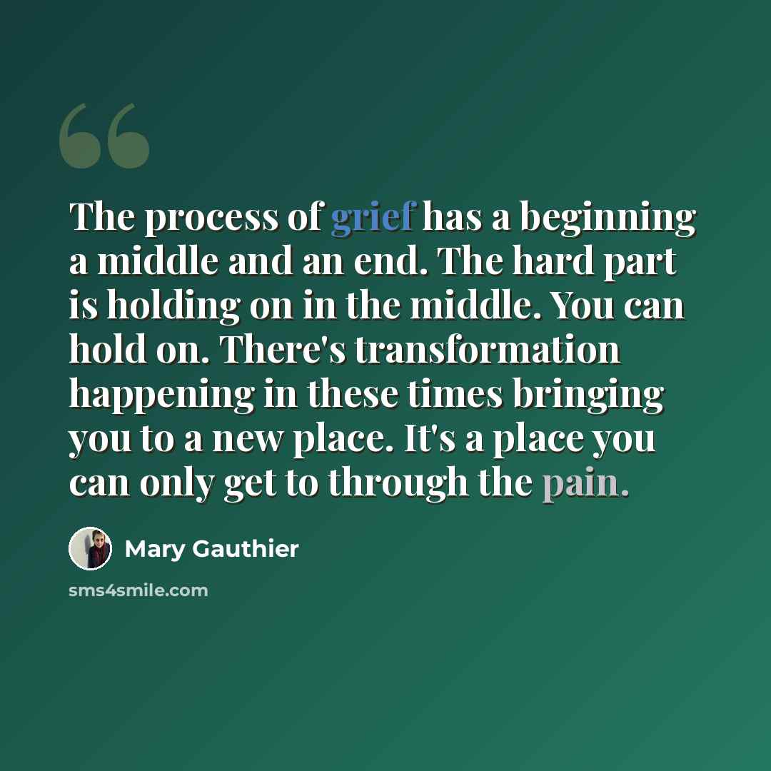 “The process of grief has a beginning a middle and an end. The hard part is holding on in the middle. You can hold on. There's transformation happening in these times bringing you to a new place. It's a place you can only get to through the pain.” quote by Mary Gauthier