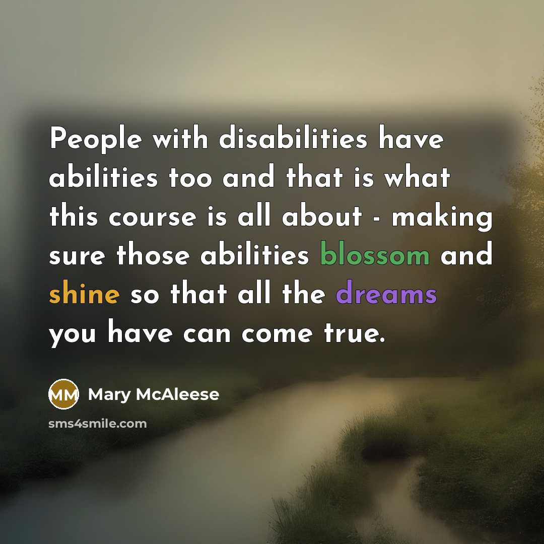 “People with disabilities have abilities too and that is what this course is all about - making sure those abilities blossom and shine so that all the dreams you have can come true.” quote by Mary McAleese