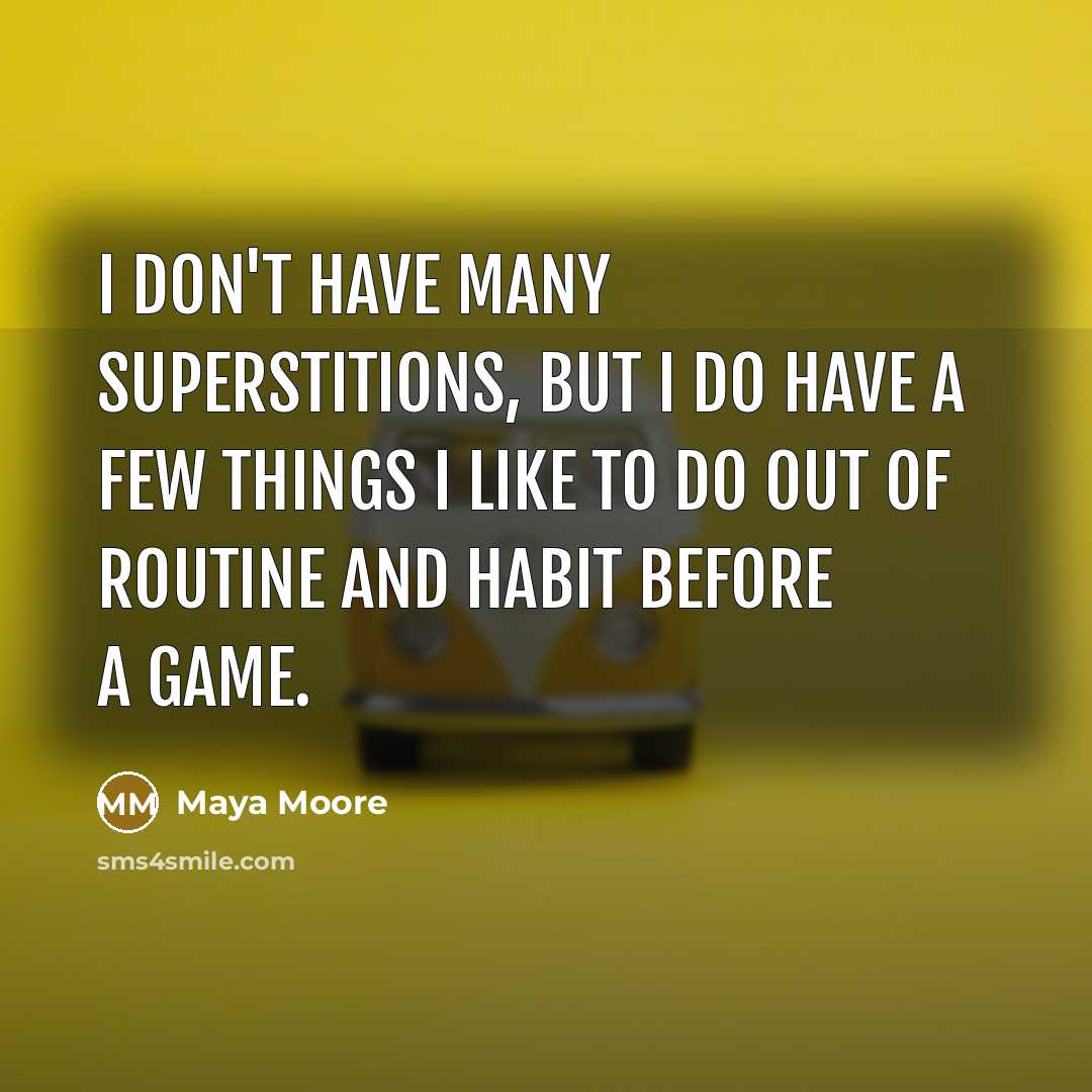 “I don't have many superstitions, but I do have a few things I like to do out of routine and habit before a game.” quote by Maya Moore
