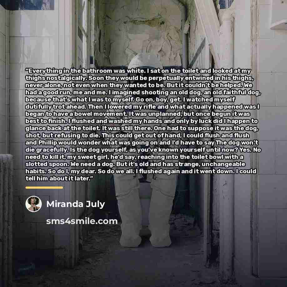 “Everything in the bathroom was white. I sat on the toilet and looked at my thighs nostalgically. Soon they would be perpetually entwined in his thighs, never alone, not even when they wanted to be. But it couldn’t be helped. We had a good run, me and me. I imagined shooting an old dog, an old…” quote by Miranda July