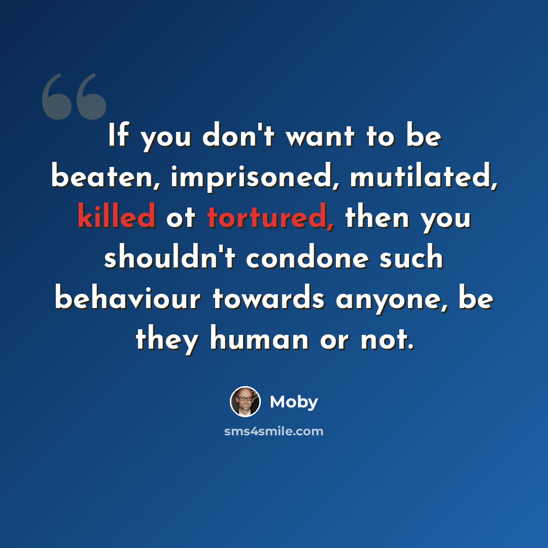 “If you don't want to be beaten, imprisoned, mutilated, killed ot tortured, then you shouldn't condone such behaviour towards anyone, be they human or not.” quote by Moby