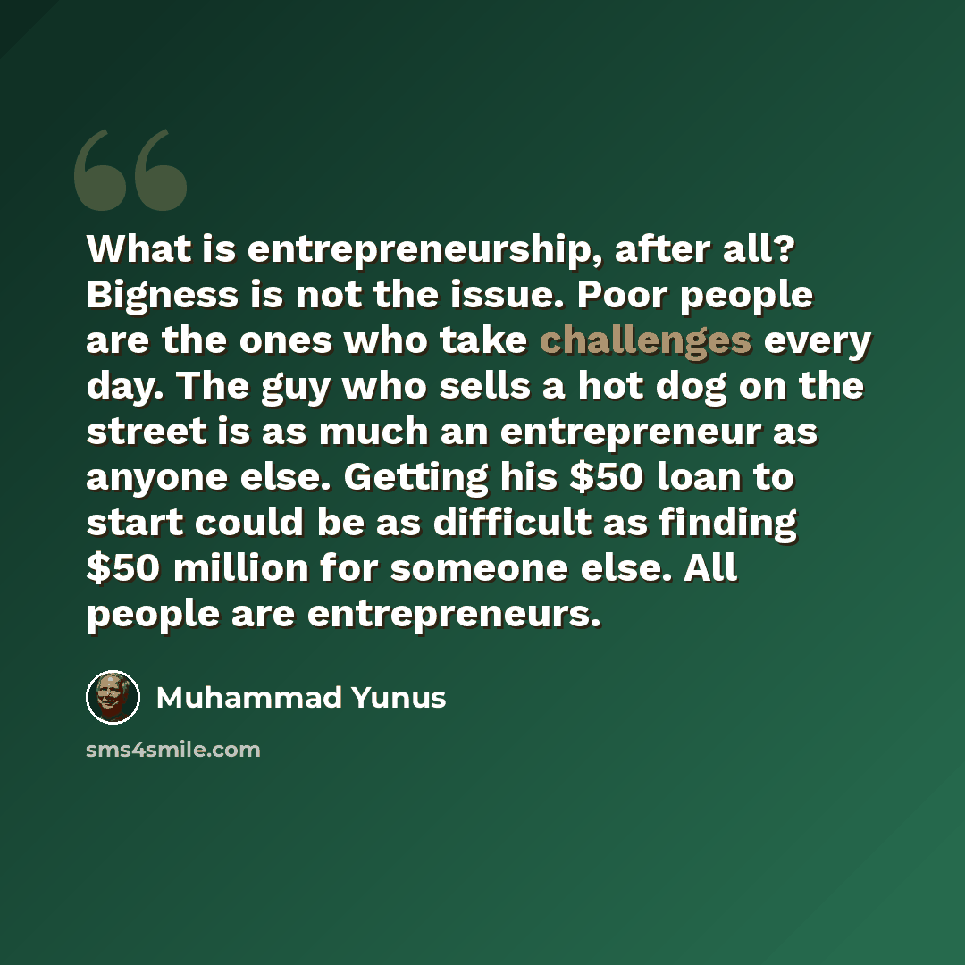 “What is entrepreneurship, after all? Bigness is not the issue. Poor people are the ones who take challenges every day. The guy who sells a hot dog on the street is as much an entrepreneur as anyone else. Getting his $50 loan to start could be as difficult as finding $50 million for someone else…” quote by Muhammad Yunus