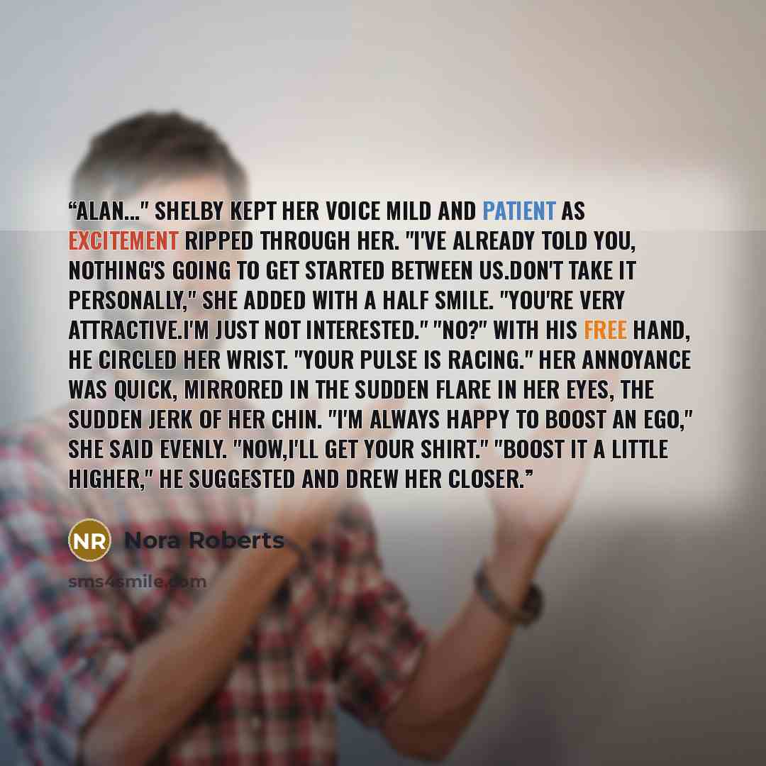 “Alan..." Shelby kept her voice mild and patient as excitement ripped through her. "I've already told you, nothing's going to get started between us.Don't take it personally," she added with a half smile. "You're very attractive.I'm just not interested." "No?" With his free hand, he circled her…” quote by Nora Roberts