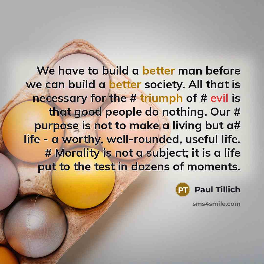 “We have to build a better man before we can build a better society. All that is necessary for the # triumph of # evil is that good people do nothing. Our # purpose is not to make a living but a# life - a worthy, well-rounded, useful life. # Morality is not a subject; it is a life put to the test…” quote by Paul Tillich