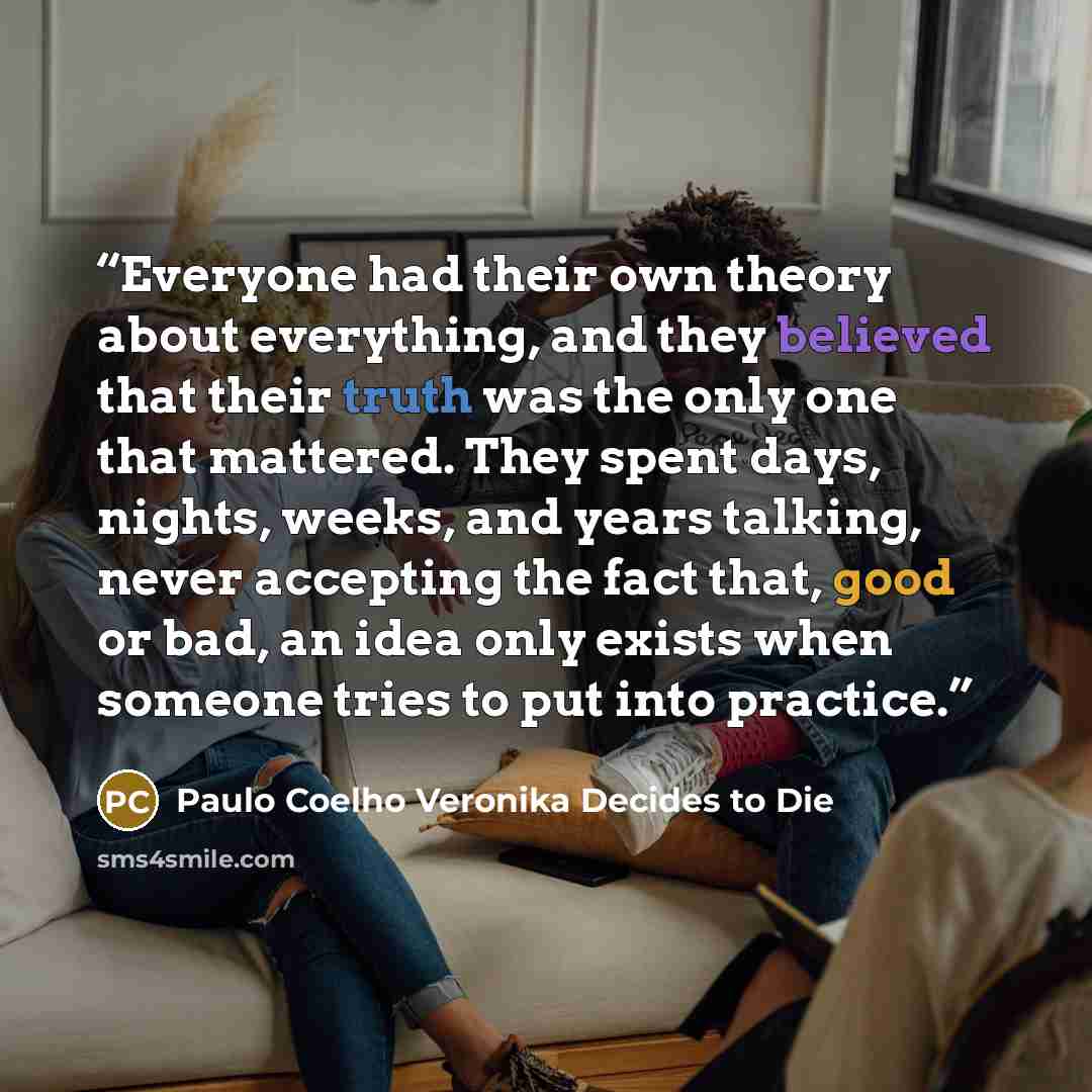“Everyone had their own theory about everything, and they believed that their truth was the only one that mattered. They spent days, nights, weeks, and years talking, never accepting the fact that, good or bad, an idea only exists when someone tries to put into practice.” quote by Paulo Coelho Veronika Decides to Die