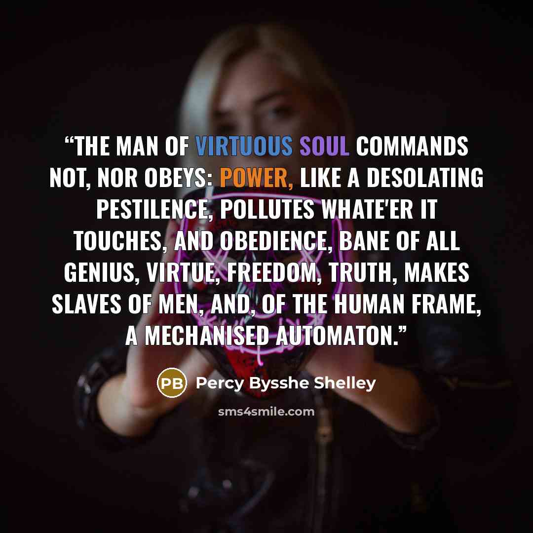 “The man Of virtuous soul commands not, nor obeys: Power, like a desolating pestilence, Pollutes whate'er it touches, and obedience, Bane of all genius, virtue, freedom, truth, Makes slaves of men, and, of the human frame, A mechanised automaton.” quote by Percy Bysshe Shelley