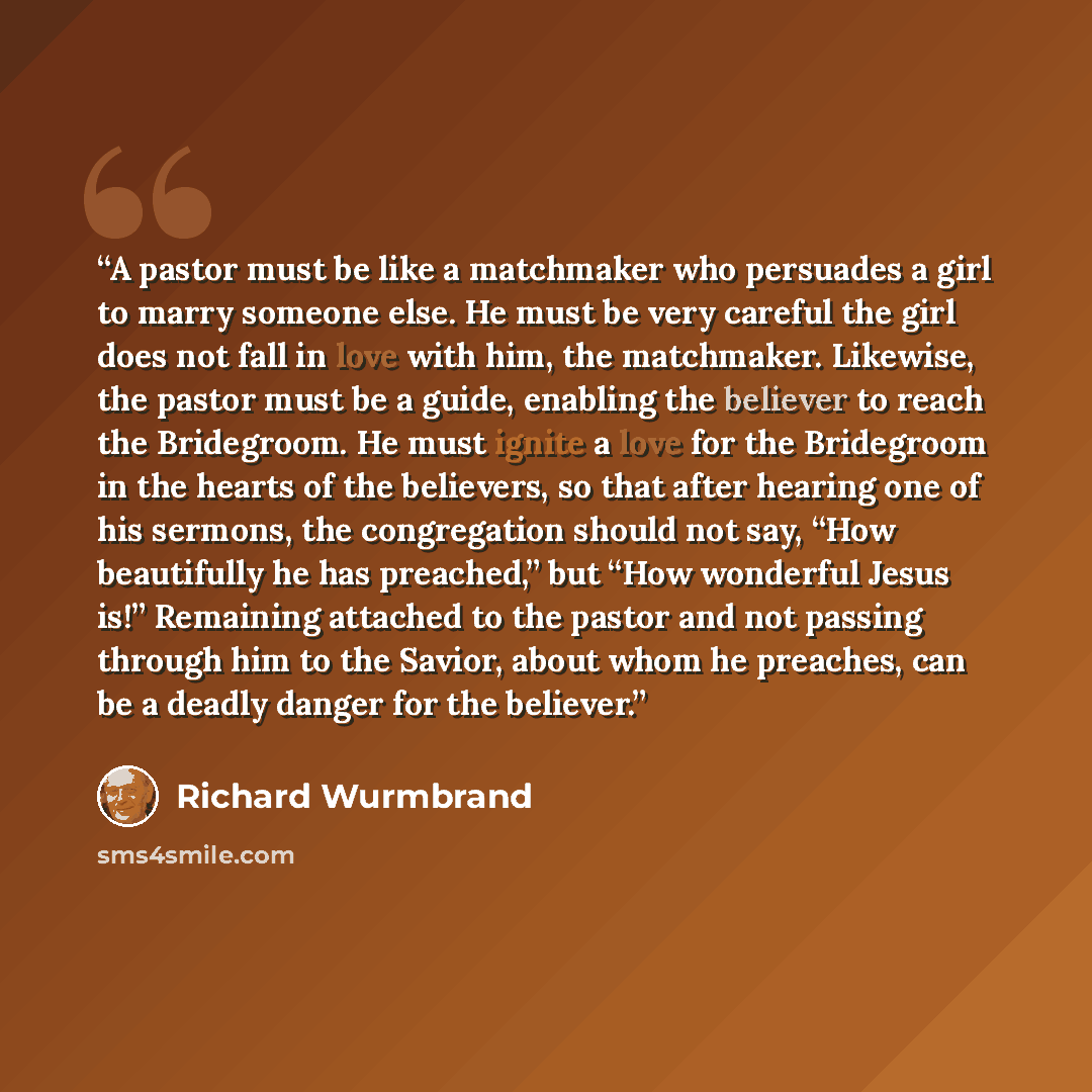“A pastor must be like a matchmaker who persuades a girl to marry someone else. He must be very careful the girl does not fall in love with him, the matchmaker. Likewise, the pastor must be a guide, enabling the believer to reach the Bridegroom. He must ignite a love for the Bridegroom in the…” quote by Richard Wurmbrand