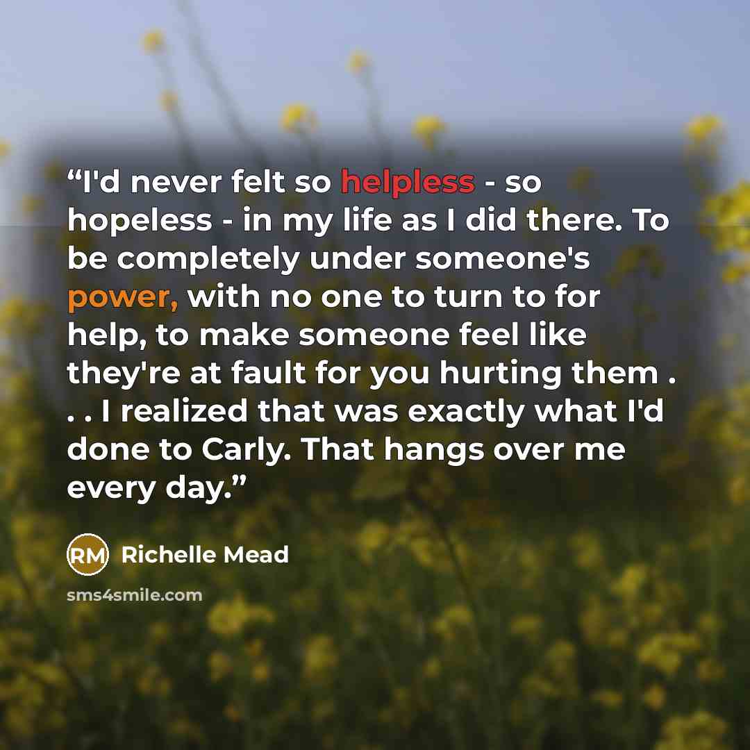 “I'd never felt so helpless - so hopeless - in my life as I did there. To be completely under someone's power, with no one to turn to for help, to make someone feel like they're at fault for you hurting them . . . I realized that was exactly what I'd done to Carly. That hangs over me every day.” quote by Richelle Mead