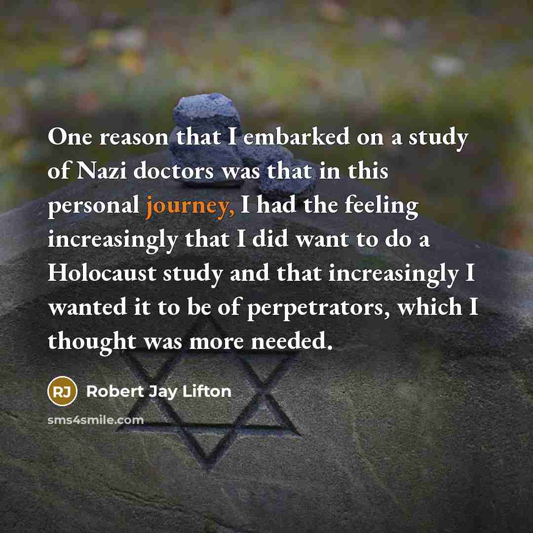 “One reason that I embarked on a study of Nazi doctors was that in this personal journey, I had the feeling increasingly that I did want to do a Holocaust study and that increasingly I wanted it to be of perpetrators, which I thought was more needed.” quote by Robert Jay Lifton