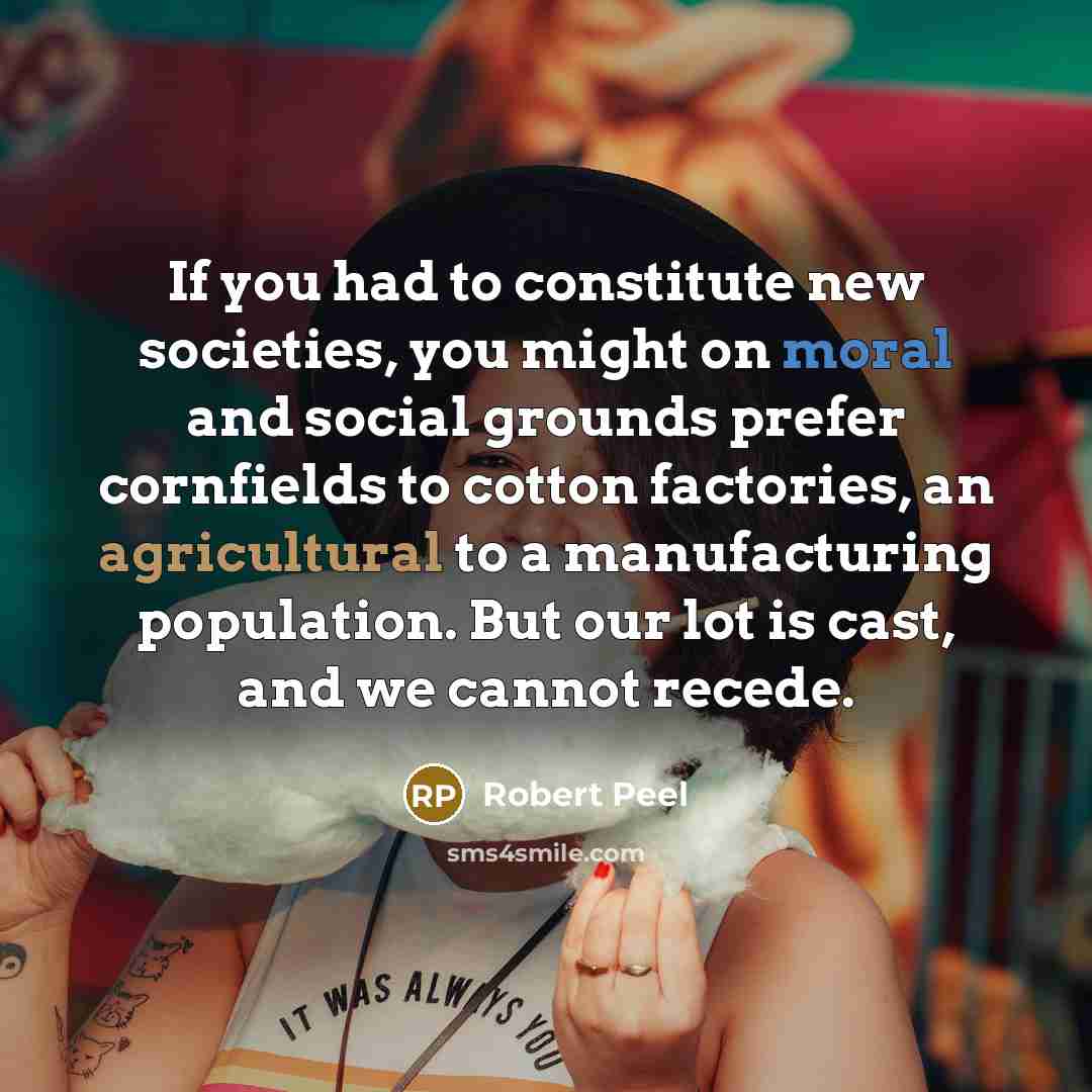 “If you had to constitute new societies, you might on moral and social grounds prefer cornfields to cotton factories, an agricultural to a manufacturing population. But our lot is cast, and we cannot recede.” quote by Robert Peel