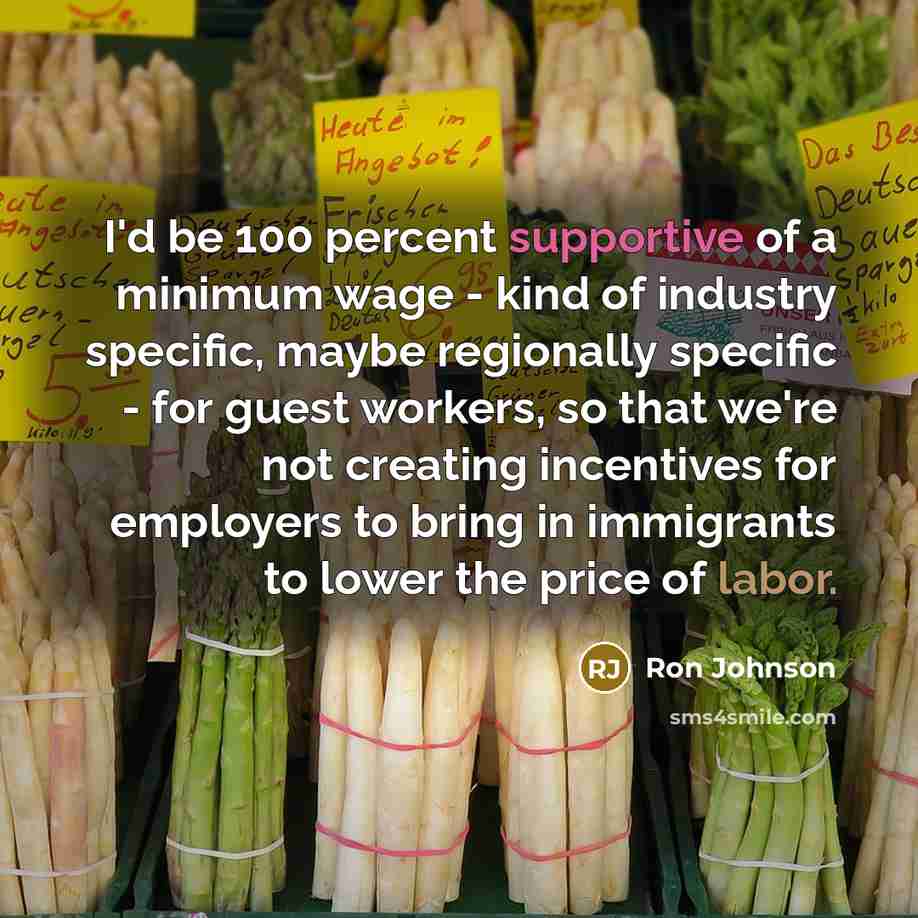 “I'd be 100 percent supportive of a minimum wage - kind of industry specific, maybe regionally specific - for guest workers, so that we're not creating incentives for employers to bring in immigrants to lower the price of labor.” quote by Ron Johnson
