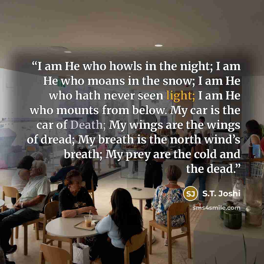 “I am He who howls in the night; I am He who moans in the snow; I am He who hath never seen light; I am He who mounts from below. My car is the car of Death; My wings are the wings of dread; My breath is the north wind’s breath; My prey are the cold and the dead.” quote by S.T. Joshi