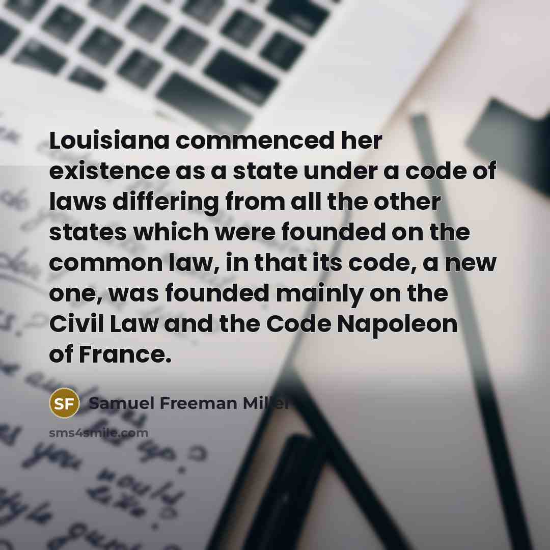 “Louisiana commenced her existence as a state under a code of laws differing from all the other states which were founded on the common law, in that its code, a new one, was founded mainly on the Civil Law and the Code Napoleon of France.” quote by Samuel Freeman Miller