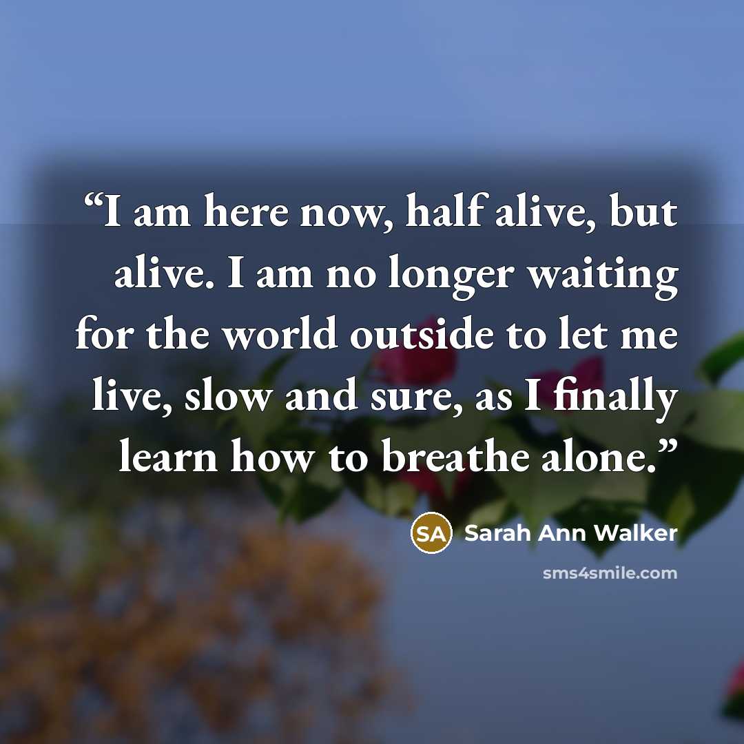 “I am here now, half alive, but alive. I am no longer waiting for the world outside to let me live, slow and sure, as I finally learn how to breathe alone.” quote by Sarah Ann Walker