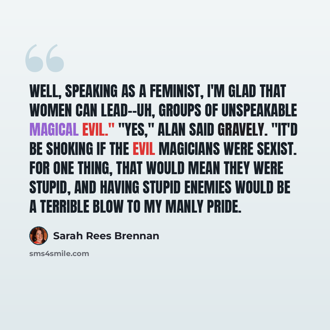 “Well, speaking as a feminist, I'm glad that women can lead--uh, groups of unspeakable magical evil." "Yes," Alan said gravely. "It'd be shoking if the evil magicians were sexist. For one thing, that would mean they were stupid, and having stupid enemies would be a terrible blow to my manly pride.” quote by Sarah Rees Brennan
