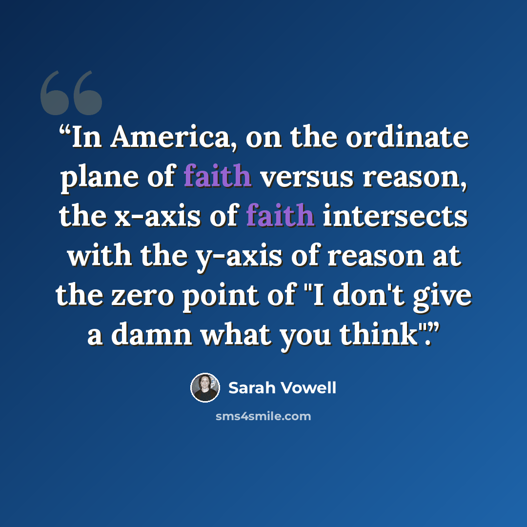 “In America, on the ordinate plane of faith versus reason, the x-axis of faith intersects with the y-axis of reason at the zero point of "I don't give a damn what you think".” quote by Sarah Vowell