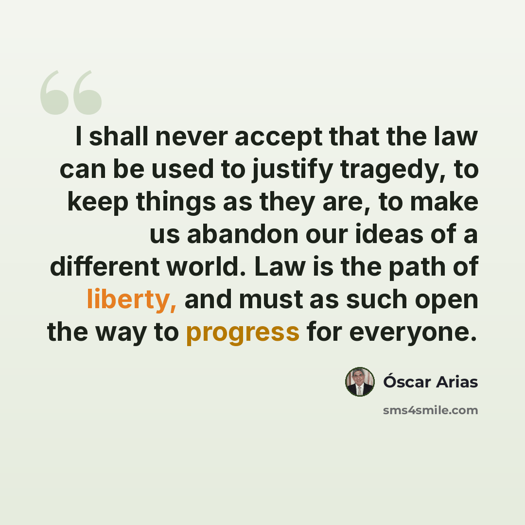 “I shall never accept that the law can be used to justify tragedy, to keep things as they are, to make us abandon our ideas of a different world. Law is the path of liberty, and must as such open the way to progress for everyone.” quote by Óscar Arias