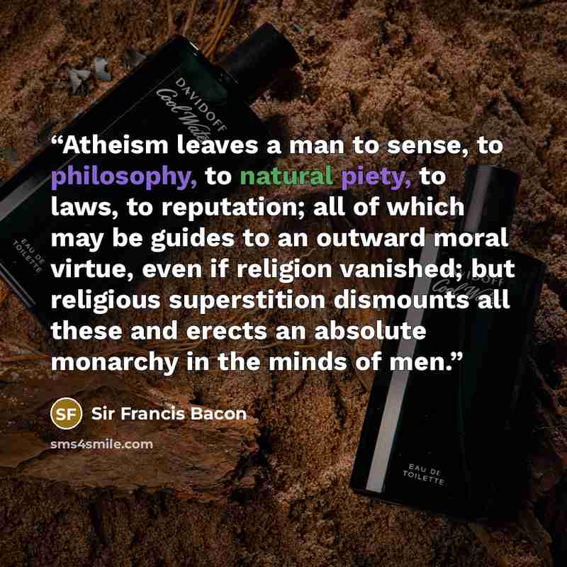 “Atheism leaves a man to sense, to philosophy, to natural piety, to laws, to reputation; all of which may be guides to an outward moral virtue, even if religion vanished; but religious superstition dismounts all these and erects an absolute monarchy in the minds of men.” quote by Sir Francis Bacon