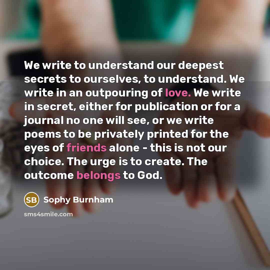 “We write to understand our deepest secrets to ourselves, to understand. We write in an outpouring of love. We write in secret, either for publication or for a journal no one will see, or we write poems to be privately printed for the eyes of friends alone - this is not our choice. The urge is to…” quote by Sophy Burnham