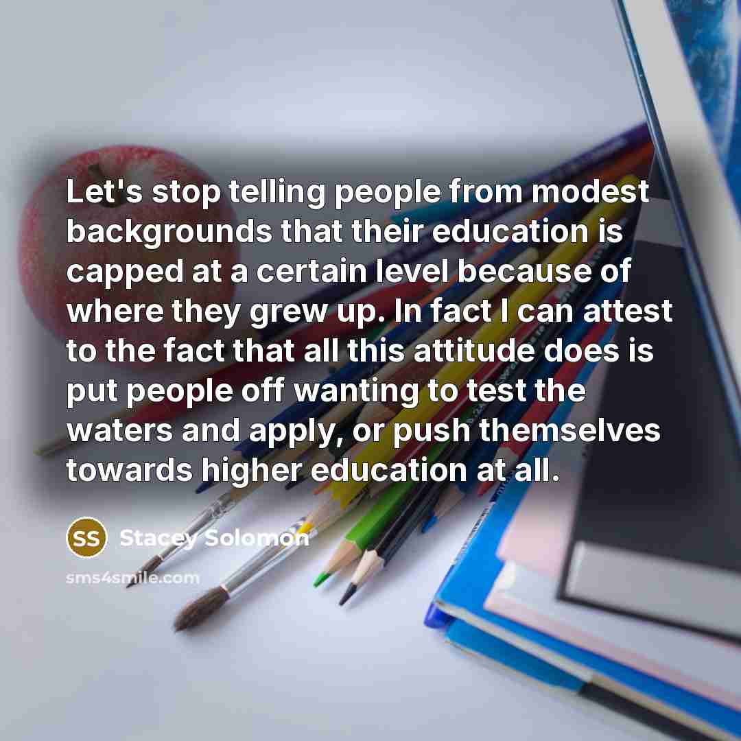 “Let's stop telling people from modest backgrounds that their education is capped at a certain level because of where they grew up. In fact I can attest to the fact that all this attitude does is put people off wanting to test the waters and apply, or push themselves towards higher education at all.” quote by Stacey Solomon
