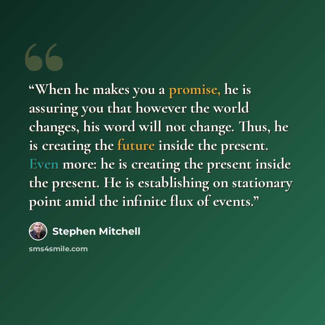 “When he makes you a promise, he is assuring you that however the world changes, his word will not change. Thus, he is creating the future inside the present. Even more: he is creating the present inside the present. He is establishing on stationary point amid the infinite flux of events.” quote by Stephen Mitchell