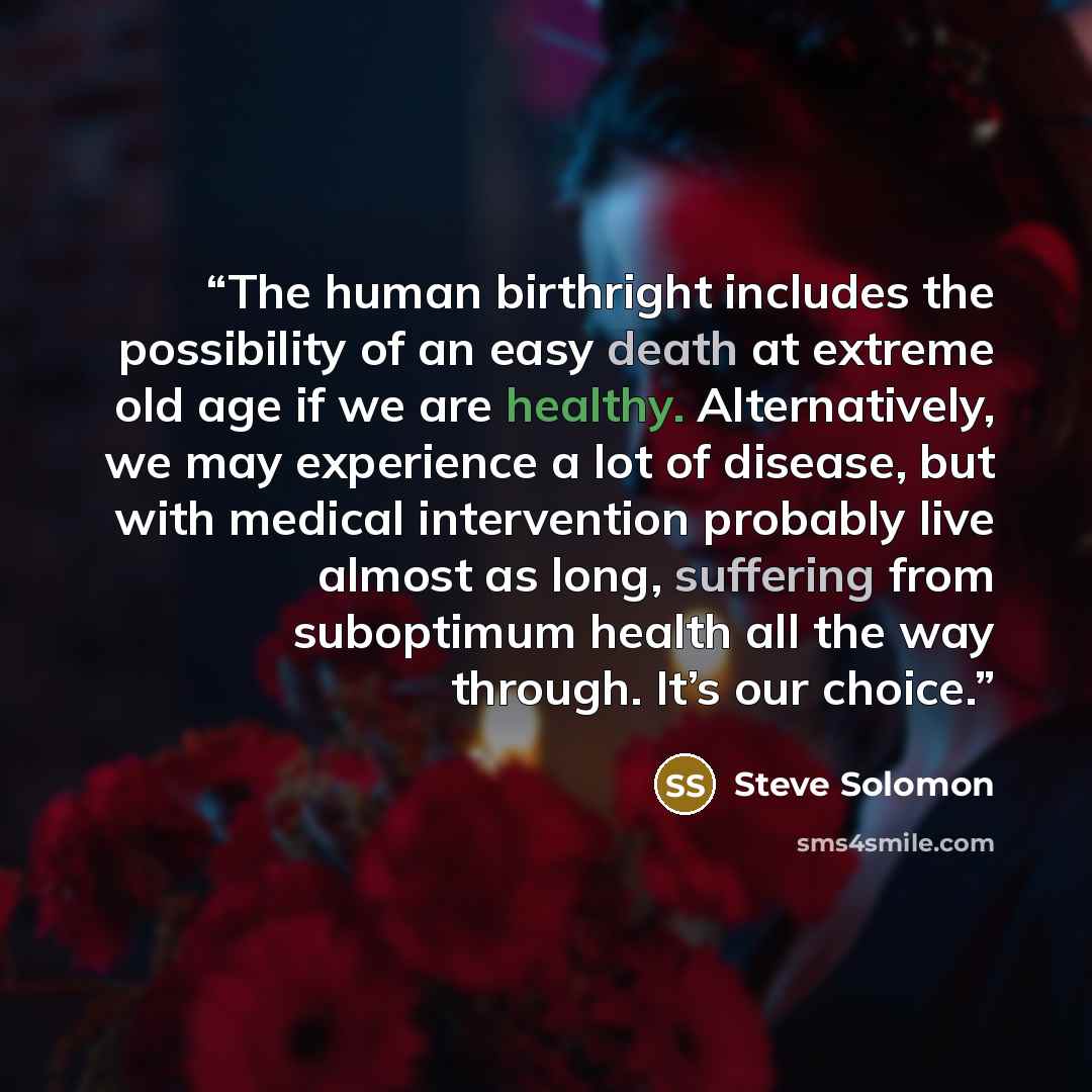 “The human birthright includes the possibility of an easy death at extreme old age if we are healthy. Alternatively, we may experience a lot of disease, but with medical intervention probably live almost as long, suffering from suboptimum health all the way through. It’s our choice.” quote by Steve Solomon