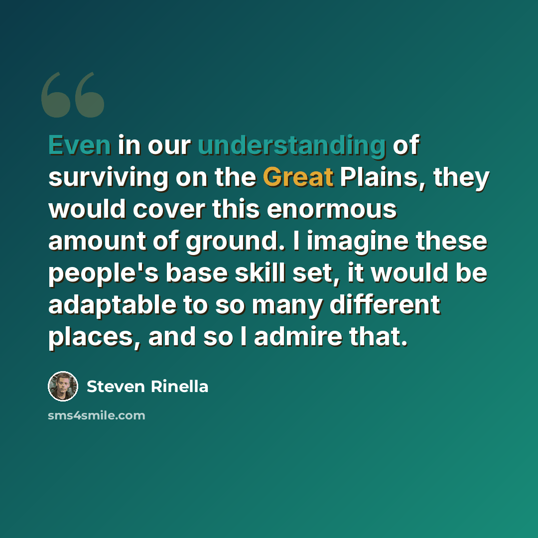 “Even in our understanding of surviving on the Great Plains, they would cover this enormous amount of ground. I imagine these people's base skill set, it would be adaptable to so many different places, and so I admire that.” quote by Steven Rinella
