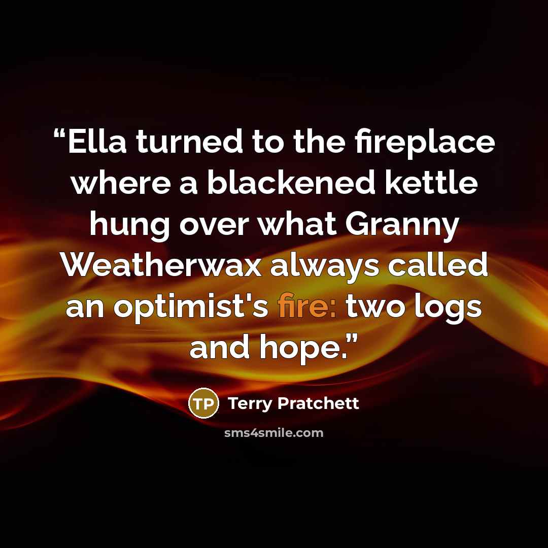 “Ella turned to the fireplace where a blackened kettle hung over what Granny Weatherwax always called an optimist's fire: two logs and hope.” quote by Terry Pratchett