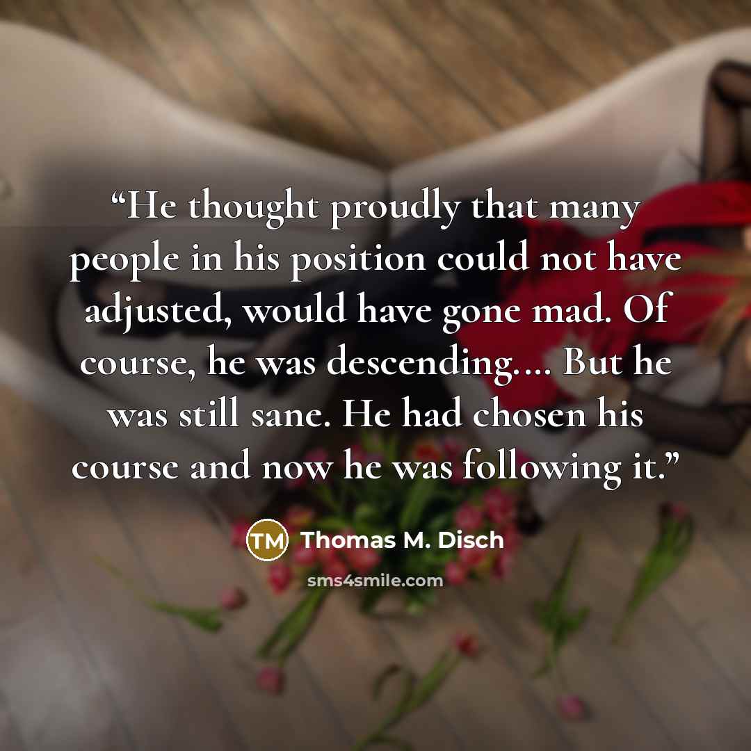 “He thought proudly that many people in his position could not have adjusted, would have gone mad. Of course, he was descending.… But he was still sane. He had chosen his course and now he was following it.” quote by Thomas M. Disch