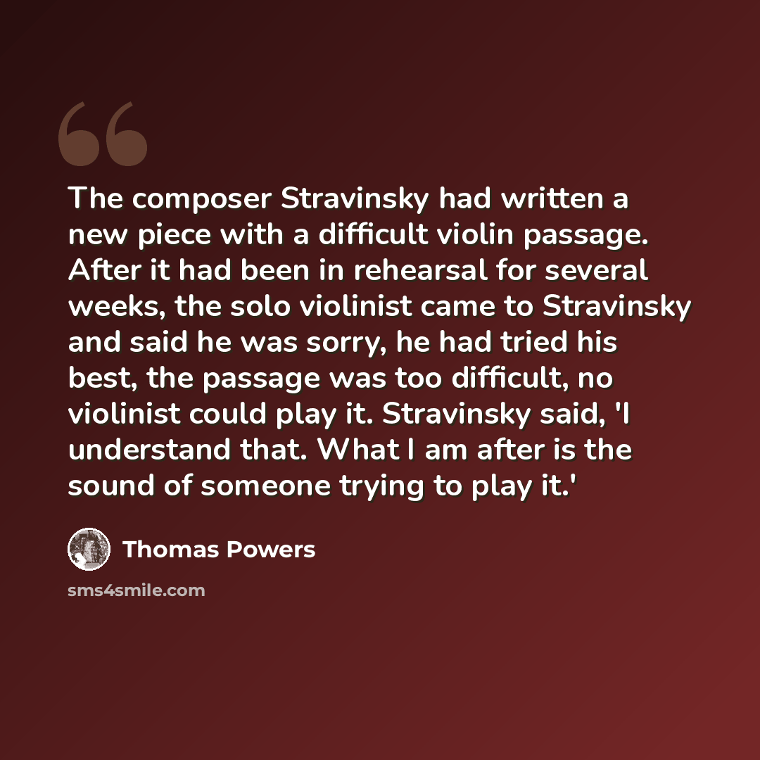 “The composer Stravinsky had written a new piece with a difficult violin passage. After it had been in rehearsal for several weeks, the solo violinist came to Stravinsky and said he was sorry, he had tried his best, the passage was too difficult, no violinist could play it. Stravinsky said, 'I…” quote by Thomas Powers