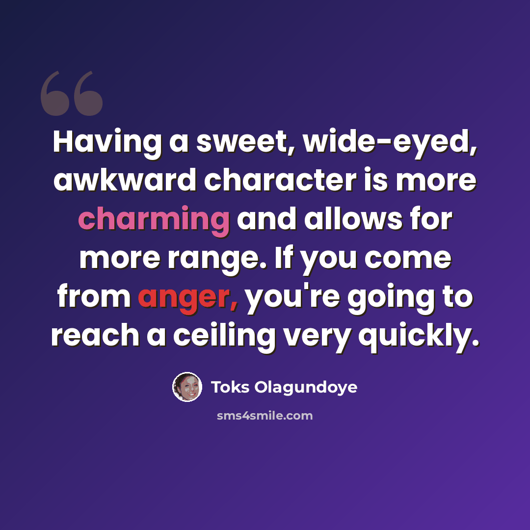 “Having a sweet, wide-eyed, awkward character is more charming and allows for more range. If you come from anger, you're going to reach a ceiling very quickly.” quote by Toks Olagundoye