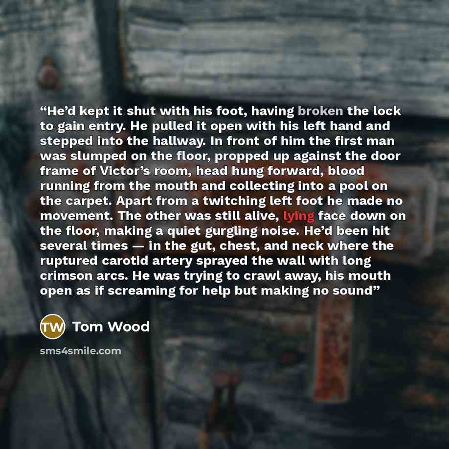 “He’d kept it shut with his foot, having broken the lock to gain entry. He pulled it open with his left hand and stepped into the hallway. In front of him the first man was slumped on the floor, propped up against the door frame of Victor’s room, head hung forward, blood running from the mouth and…” quote by Tom Wood