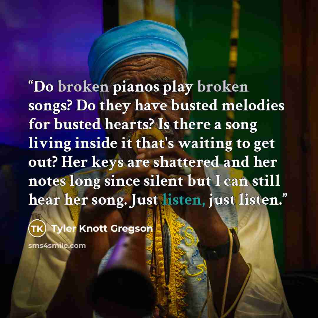 “Do broken pianos play broken songs? Do they have busted melodies for busted hearts? Is there a song living inside it that's waiting to get out? Her keys are shattered and her notes long since silent but I can still hear her song. Just listen, just listen.” quote by Tyler Knott Gregson