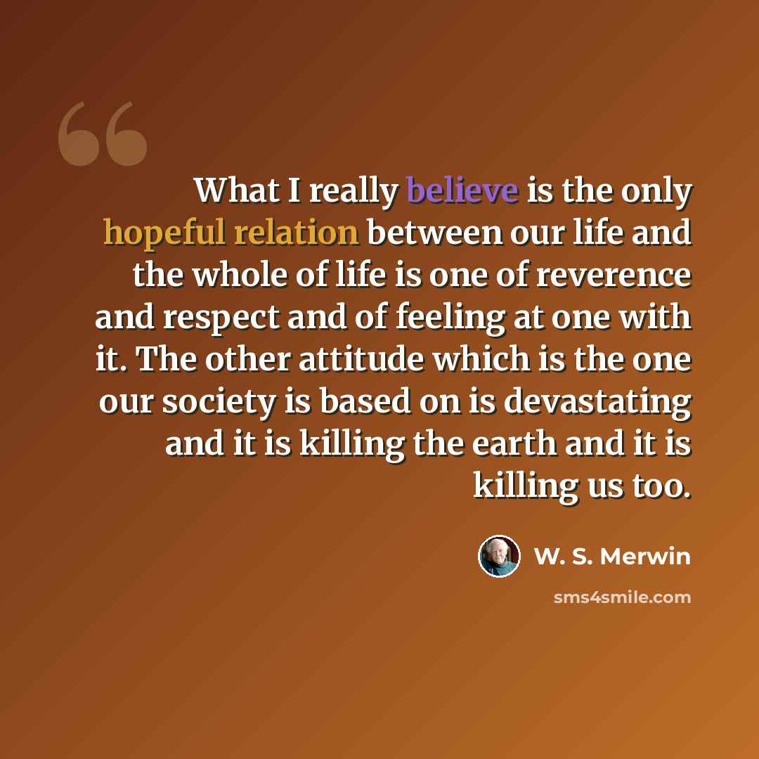 “What I really believe is the only hopeful relation between our life and the whole of life is one of reverence and respect and of feeling at one with it. The other attitude which is the one our society is based on is devastating and it is killing the earth and it is killing us too.” quote by W. S. Merwin